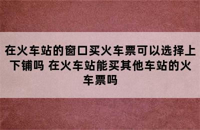 在火车站的窗口买火车票可以选择上下铺吗 在火车站能买其他车站的火车票吗